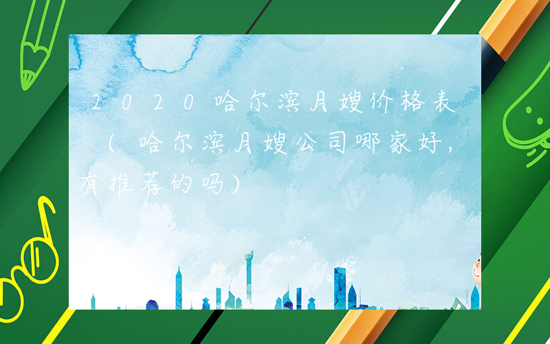 2020哈尔滨月嫂价格表 (哈尔滨月嫂公司哪家好,有推荐的吗)
